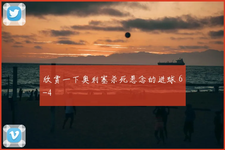 欣赏一下奥利塞杀死悬念的进球 6-4