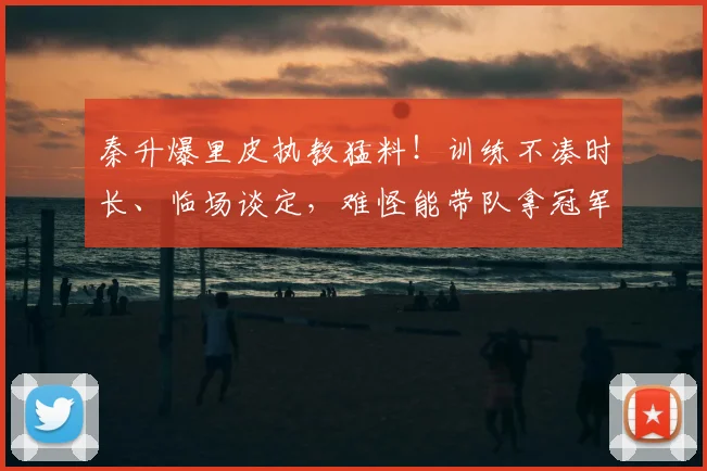 秦升爆里皮执教猛料！训练不凑时长、临场谈定，难怪能带队拿冠军